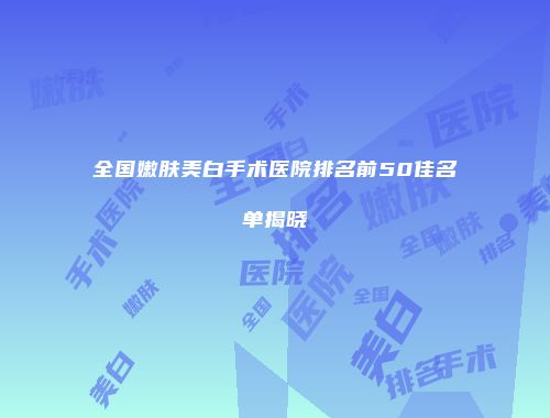 全国嫩肤美白手术医院排名前50佳名单揭晓