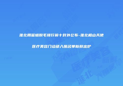 淮北用蜜蜡脱毛排行前十对外公布-淮北相山天使医疗美容门诊部入围名单新鲜出炉