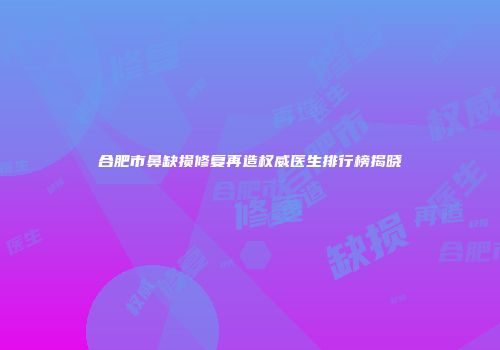 合肥市鼻缺损修复再造权威医生排行榜揭晓