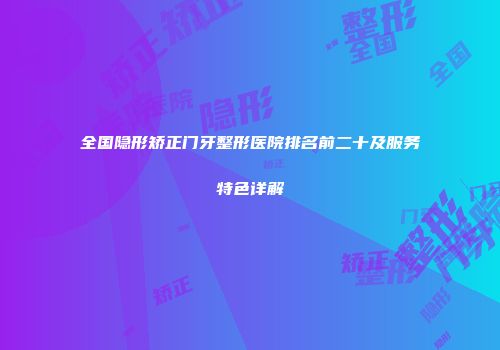 全国隐形矫正门牙整形医院排名前二十及服务特色详解