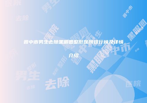晋中市男生去除黑眼圈整形医院排行榜及详情介绍