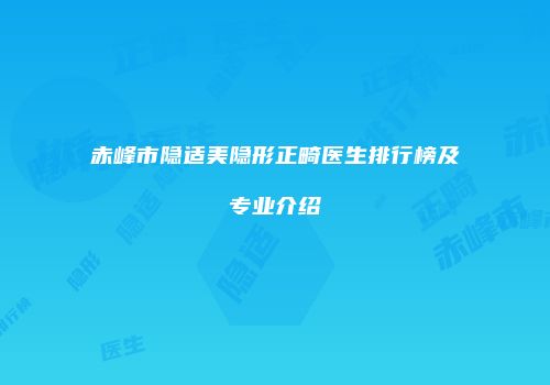 赤峰市隐适美隐形正畸医生排行榜及专业介绍