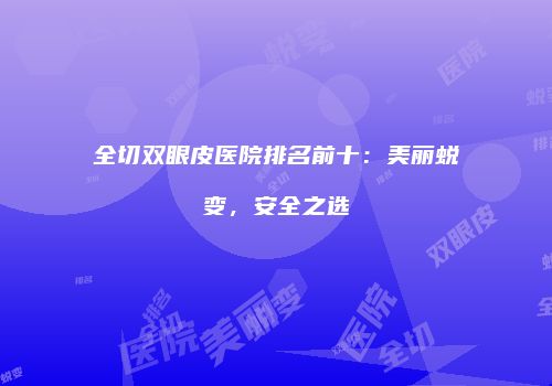 全切双眼皮医院排名前十:美丽蜕变,安全之选
