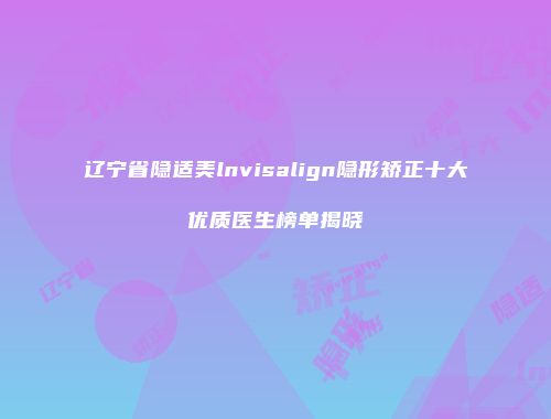 辽宁省隐适美lnvisalign隐形矫正十大优质医生榜单揭晓