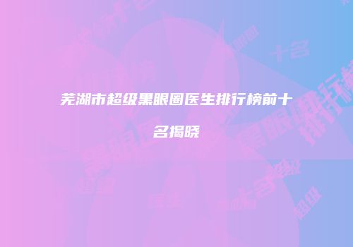 芜湖市超级黑眼圈医生排行榜前十名揭晓