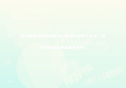 驻马店市油性皮肤医院口碑排行榜前十汇总（驻马店市油性皮肤整形医院）