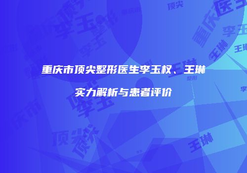 重庆市顶尖整形医生李玉权、王琳实力解析与患者评价