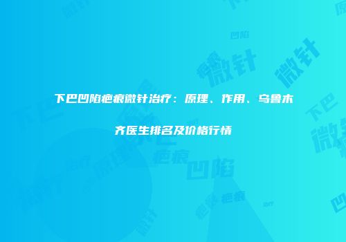 下巴凹陷疤痕微针治疗：原理、作用、乌鲁木齐医生排名及价格行情