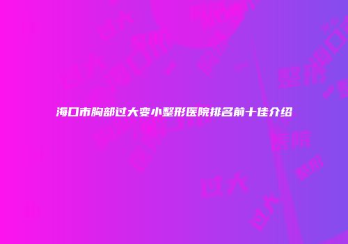 海口市胸部过大变小整形医院排名前十佳介绍