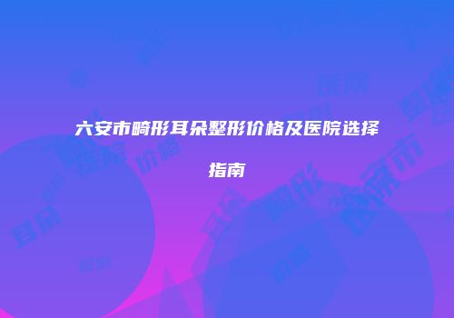 六安市畸形耳朵整形价格及医院选择指南