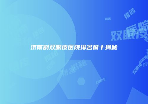济南割双眼皮医院排名前十揭秘