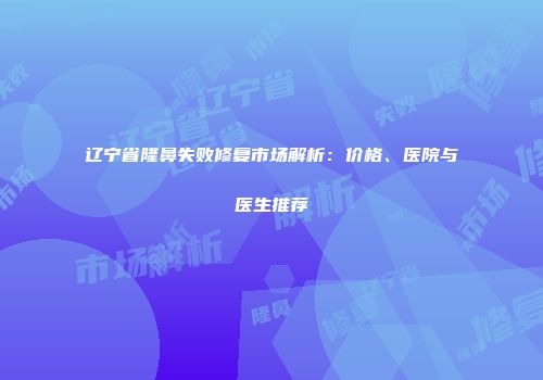 辽宁省隆鼻失败修复市场解析：价格、医院与医生推荐