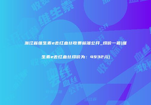 浙江省维生素e去红血丝收费标准公开_均价一览(维生素e去红血丝均价为：4932元)