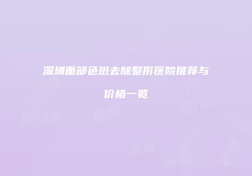 深圳面部色斑去除整形医院推荐与价格一览