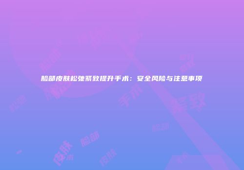 脸部皮肤松弛紧致提升手术：安全风险与注意事项