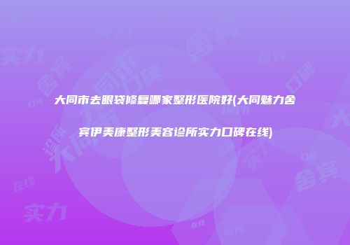 大同市去眼袋修复哪家整形医院好(大同魅力舍宾伊美康整形美容诊所实力口碑在线)