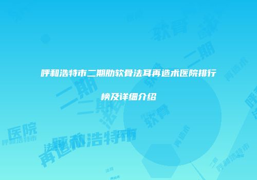 呼和浩特市二期肋软骨法耳再造术医院排行榜及详细介绍