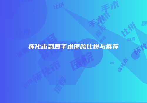怀化市副耳手术医院比拼与推荐