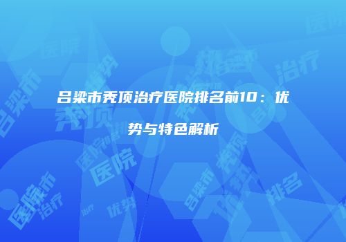 吕梁市秃顶治疗医院排名前10：优势与特色解析