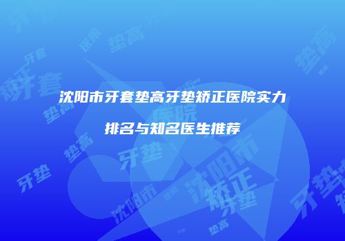 沈阳市牙套垫高牙垫矫正医院实力排名与知名医生推荐
