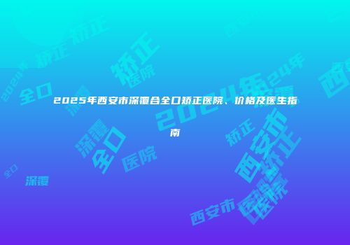 2025年西安市深覆合全口矫正医院、价格及医生指南
