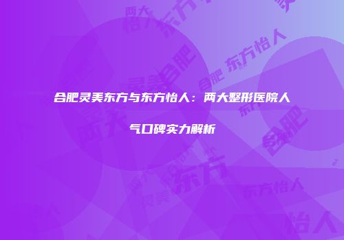 合肥灵美东方与东方怡人：两大整形医院人气口碑实力解析