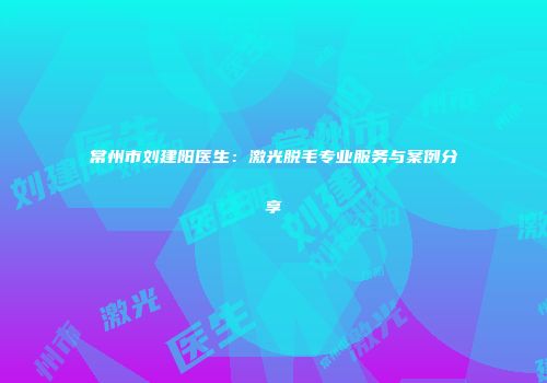 常州市刘建阳医生:激光脱毛专业服务与案例分享
