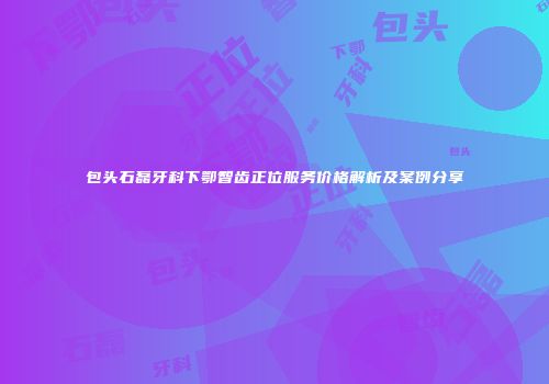 包头石磊牙科下鄂智齿正位服务价格解析及案例分享