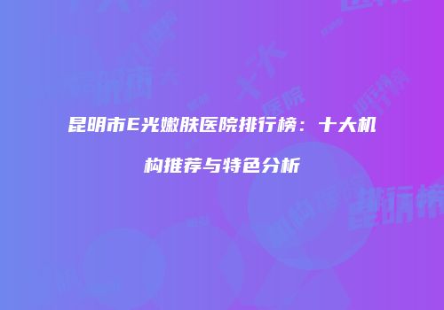 昆明市E光嫩肤医院排行榜：十大机构推荐与特色分析