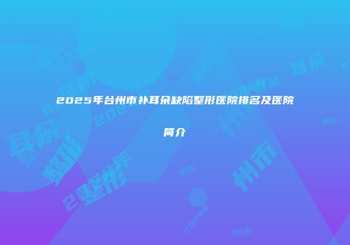 2025年台州市补耳朵缺陷整形医院排名及医院简介