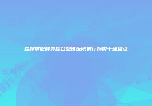 桂林市驼峰鼻综合整形医院排行榜前十强盘点