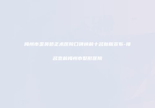 梅州市歪鼻矫正术医院口碑榜前十名新版宣布-排名靠前梅州市整形医院