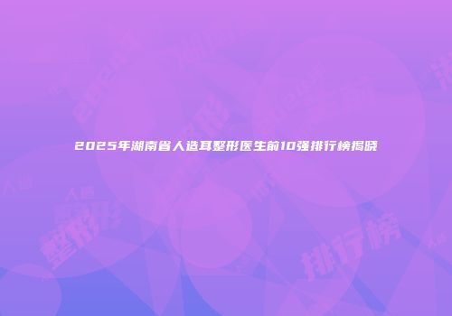 2025年湖南省人造耳整形医生前10强排行榜揭晓