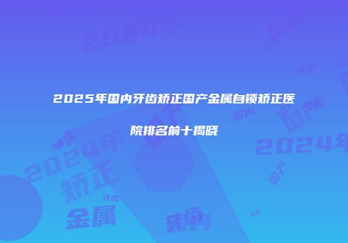 2025年国内牙齿矫正国产金属自锁矫正医院排名前十揭晓