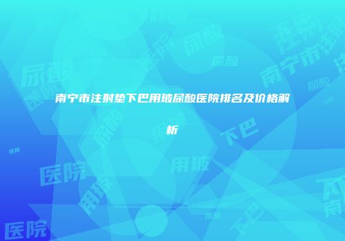 南宁市注射垫下巴用玻尿酸医院排名及价格解析