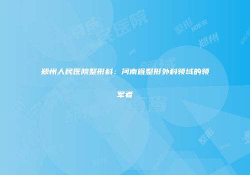 郑州人民医院整形科:河南省整形外科领域的领军者