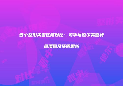 晋中整形美容医院对比:莺华与德尔美客特色项目及资质解析
