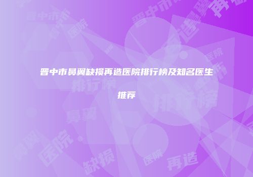 晋中市鼻翼缺损再造医院排行榜及知名医生推荐
