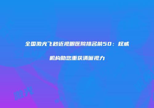 全国激光飞秒近视眼医院排名前50:权威机构助您重获清晰视力