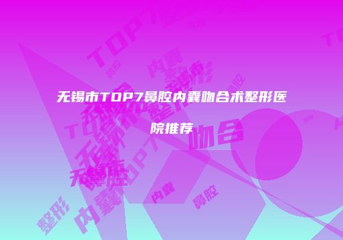 无锡市TOP7鼻腔内囊吻合术整形医院推荐
