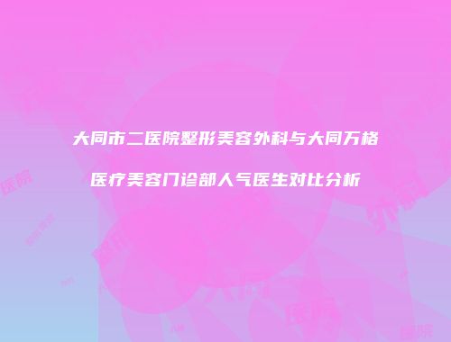 大同市二医院整形美容外科与大同万格医疗美容门诊部人气医生对比分析