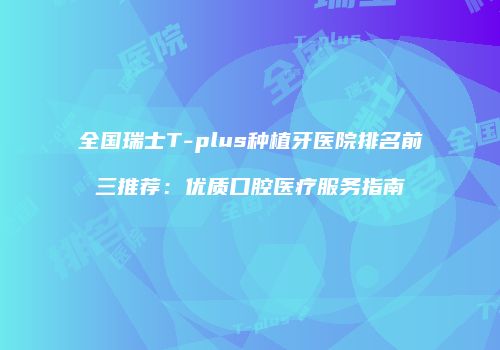 全国瑞士T-plus种植牙医院排名前三推荐：优质口腔医疗服务指南