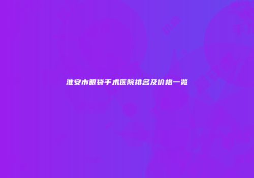 淮安市眼袋手术医院排名及价格一览
