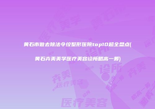 黄石市做去除法令纹整形医院top10超全盘点(黄石卉美美学医疗美容诊所略高一筹)