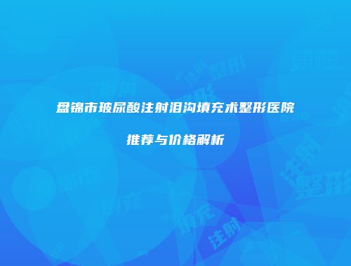 盘锦市玻尿酸注射泪沟填充术整形医院推荐与价格解析