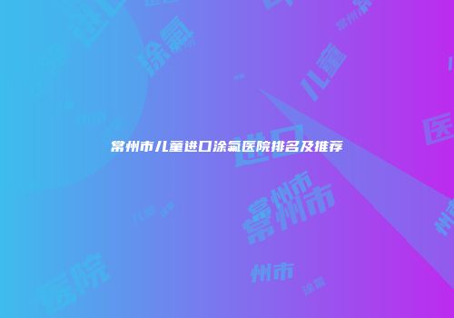 常州市儿童进口涂氟医院排名及推荐
