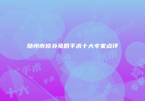 随州市修补兔唇手术十大专家点评