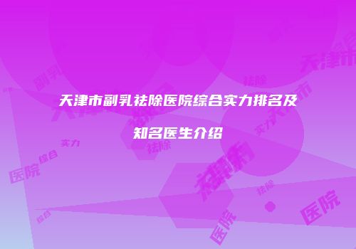 天津市副乳祛除医院综合实力排名及知名医生介绍