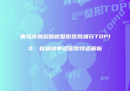 青岛市玻尿酸微整形医院排行TOP10:权威榜单及医院特色解析