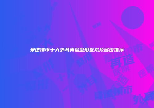 景德镇市十大外耳再造整形医院及名医推荐